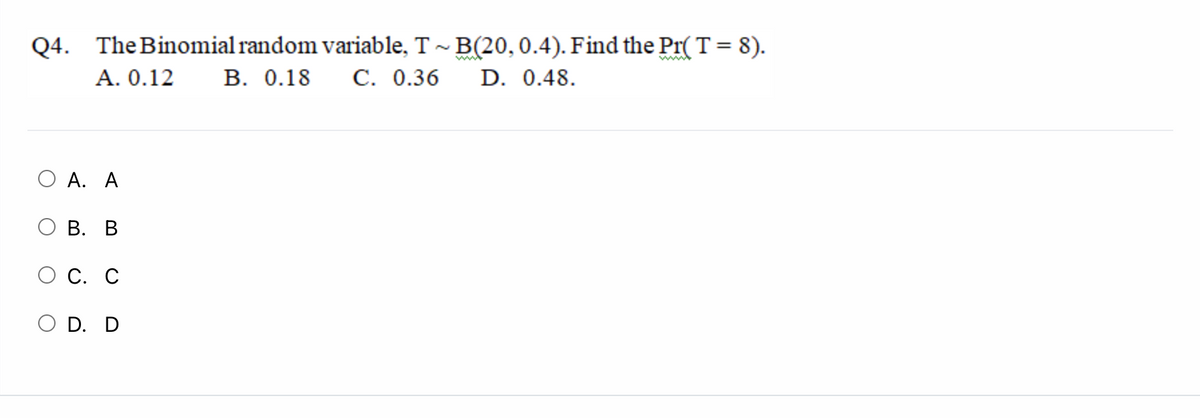 Q4. The Binomial random variable, T ~ B(20,0.4). Find the Pr(T = 8).
A. 0.12
В. О.18
С. 0.36
D. 0.48.
O A. A
В. В
О С. С
O D. D
