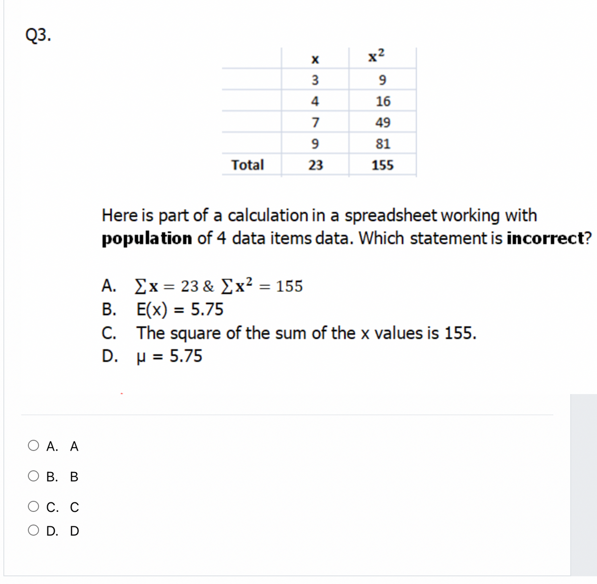 Q3.
x2
3
9
4
16
7
49
9
81
Total
23
155
Here is part of a calculation in a spreadsheet working with
population of 4 data items data. Which statement is incorrect?
A. Σx 23 & Σx 155
B. E(x) = 5.75
C. The square of the sum of the x values is 155.
D. µ = 5.75
O A. A
В. В
О С. С
O D. D
