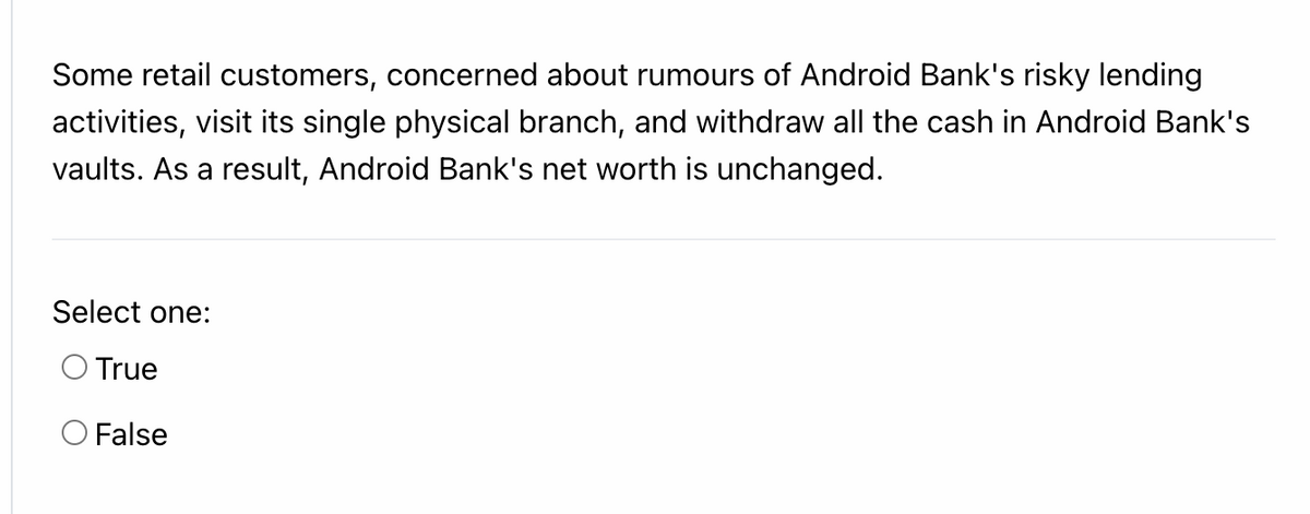 Some retail customers, concerned about rumours of Android Bank's risky lending
activities, visit its single physical branch, and withdraw all the cash in Android Bank's
vaults. As a result, Android Bank's net worth is unchanged.
Select one:
O True
O False
