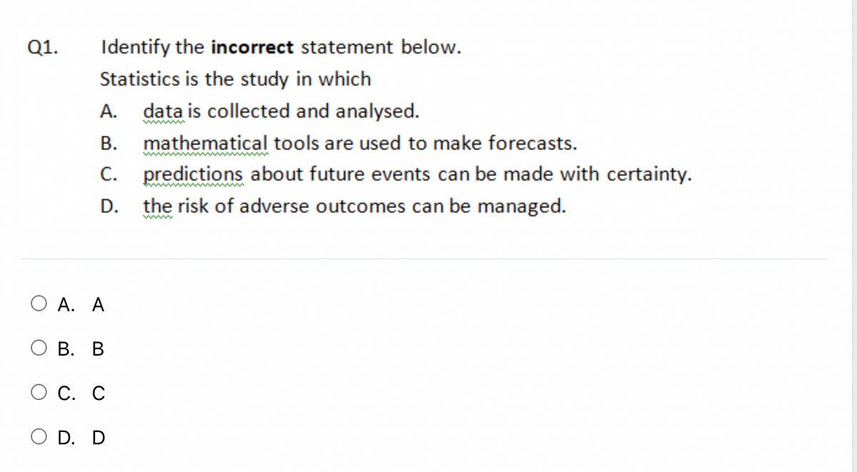 Q1.
Identify the incorrect statement below.
Statistics is the study in which
А.
data is collected and analysed.
ww
В.
mathematical tools are used to make forecasts.
predictions about future events can be made with certainty.
the risk of adverse outcomes can be managed.
C.
D.
www
А. А
ОВ. В
С. С
O D. D
