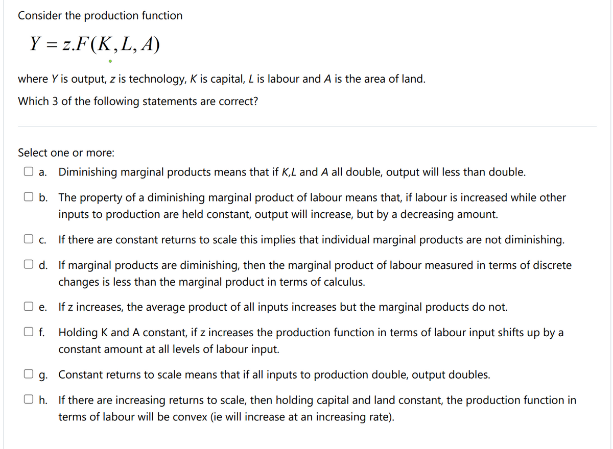 Consider the production function
Y = z.F(K,L, A)
where Y is output, z is technology, K is capital, Lis labour and A is the area of land.
Which 3 of the following statements are correct?
Select one or more:
O a. Diminishing marginal products means that if K,L and A all double, output will less than double.
b. The property of a diminishing marginal product of labour means that, if labour is increased while other
inputs to production are held constant, output will increase, but by a decreasing amount.
O c.
If there are constant returns to scale this implies that individual marginal products are not diminishing.
d. If marginal products are diminishing, then the marginal product of labour measured in terms of discrete
changes is less than the marginal product in terms of calculus.
If z increases, the average product of all inputs increases but the marginal products do not.
е.
O f. Holding K and A constant, if z increases the production function in terms of labour input shifts up by a
constant amount at all levels of labour input.
g. Constant returns to scale means that if all inputs to production double, output doubles.
O h. If there are increasing returns to scale, then holding capital and land constant, the production function in
terms of labour will be convex (ie will increase at an increasing rate).
