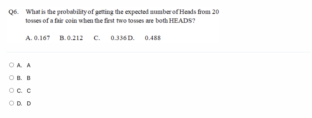 Q6. What is the probability of getting the expected number of Heads from 20
tosses of a fair coin when the first two tosses are both HEADS?
A. 0.167
B. 0.212
С.
0.336 D.
0.488
O A. A
О В. В
С. С
D. D
