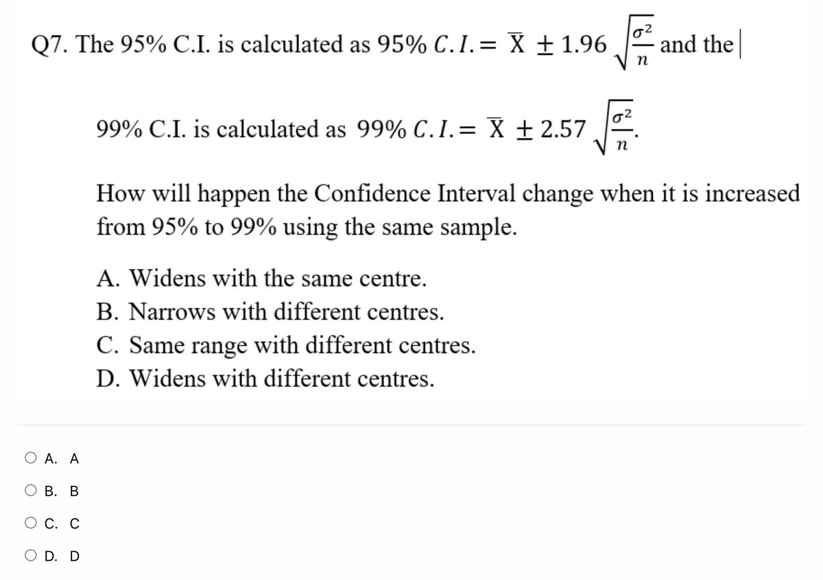 Q7. The 95% C.I. is calculated as 95% C.I.= X ± 1.96
and the
п
99% C.I. is calculated as 99% C.I.= X ± 2.57
How will happen the Confidence Interval change when it is increased
from 95% to 99% using the same sample.
A. Widens with the same centre.
B. Narrows with different centres.
C. Same range with different centres.
D. Widens with different centres.
О А. А
ОВ. В
С. С
O D. D
