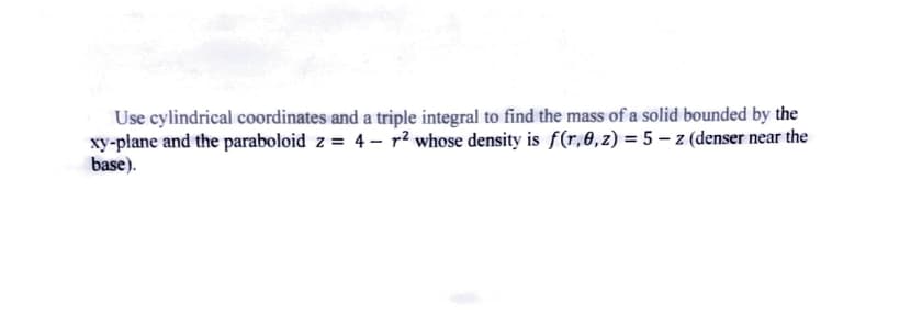 Use cylindrical coordinates and a triple integral to find the mass of a solid bounded by the
xy-plane and the paraboloid z = 4 – p² whose density is f(r,0,z) = 5 – z (denser near the
base).
