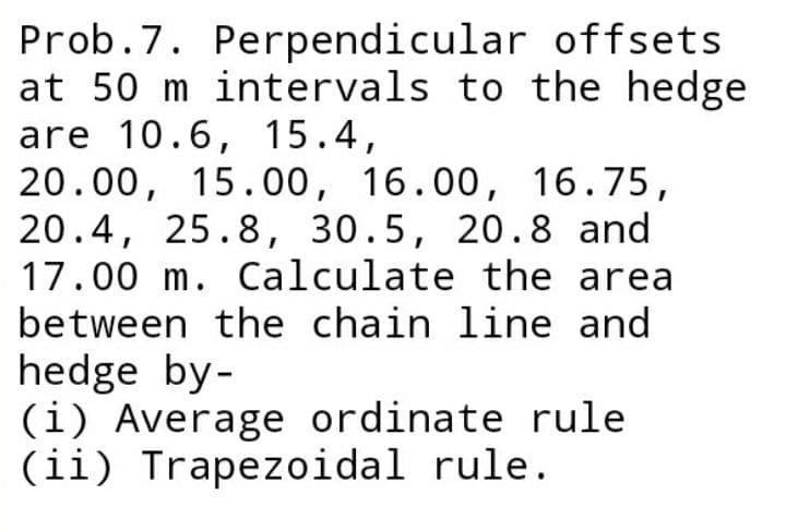 Prob.7. Perpendicular offsets
at 50 m intervals to the hedge
are 10.6, 15.4,
20.00, 15.00, 16.00, 16.75,
20.4, 25.8, 30.5, 20.8 and
17.00 m. Calculate the area
between the chain line and
hedge by-
(i) Average ordinate rule
(ii) Trapezoidal rule.
