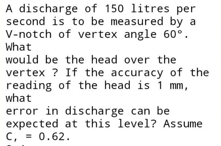 A discharge of 150 litres per
second is to be measured by a
V-notch of vertex angle 60°.
What
would be the head over the
vertex ? If the accuracy of the
reading of the head is 1 mm,
what
error in discharge can be
expected at this level? Assume
C, = 0.62.
