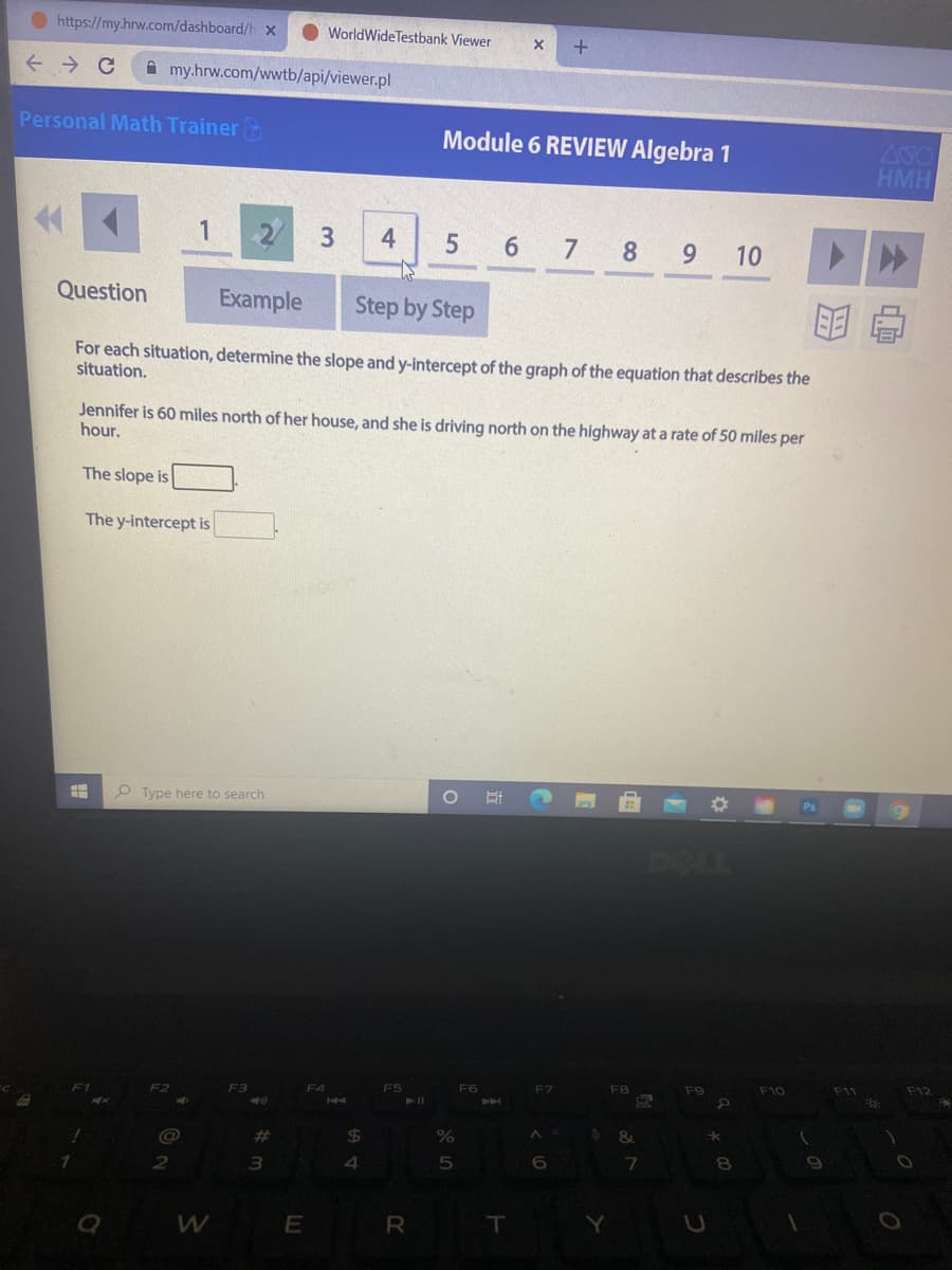 O https://my.hrw.com/dashboard/h X
WorldWideTestbank Viewer
A my.hrw.com/wwtb/api/viewer.pl
Personal Math Trainer
Module 6 REVIEW Algebra 1
400
HMH
4
6 7 8
10
Question
Example
Step by Step
明
For each situation, determine the slope and y-intercept of the graph of the equation that describes the
situation.
Jennifer is 60 miles north of her house, and she is driving north on the highway at a rate of 50 miles per
hour.
The slope is
The y-intercept is
P Type here to search
DELL
F2
F3
F4
F5
F6
F7
F8
F9
F10
F12
%23
24
4
6
R
T
Y
