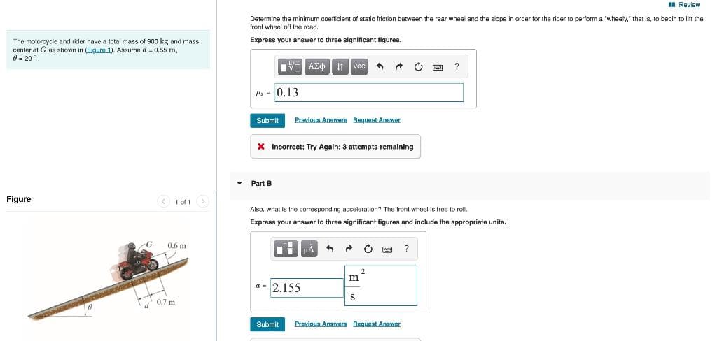 I Review
Determine the minimum coefficient of static friction between the rear wheel and the slope in order for the rider to perform a 'wheely." that is, to begin to lift the
front wheel of the road.
Express your answer to three significant figures.
The motorcycle and rider have a total mass of 900 kg and mass
center al G as shown in (Eigure 1). Assurne d = 0.55 m,
0 = 20°.
Vo AEd It vec
4, - 0.13
Submit
Previous Answera Request Answer
X Incorrect; Try Again; 3 attempts remaining
Part B
Figure
< 1 of 1
Also, what is the corresponding acceleration? The front wheel is tree to roll.
Express your answer to three significant figures and include the appropriate units.
0.6 m
?
2
m
a = 2.155
0.7 m
Submit
Previous Answers Request Answer
