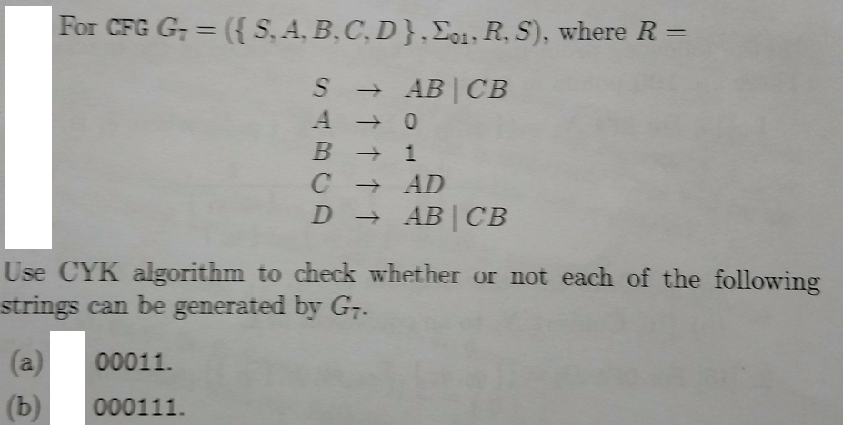 For CFG G; = ({S, A, B,C, D},Eo1, R, S), where R =
%3D
S + AB| CB
B 1
+ AD
+AB | CB
Use CYK algorithm to check whether or not each of the following
strings can be generated by G,.
(a)
00011.
(b)
000111.
