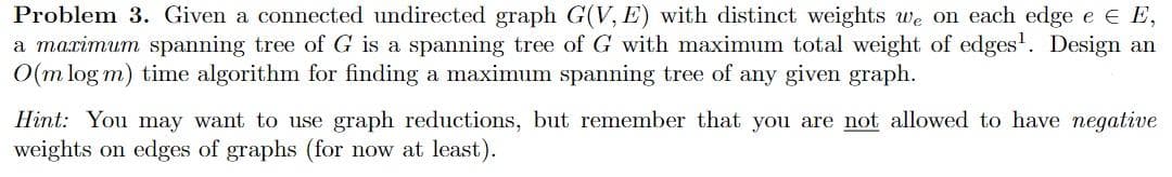 Problem 3. Given a connected undirected graph G(V, E) with distinct weights we on each edge e e E,
a marimum spanning tree of G is a spanning tree of G with maximum total weight of edges'. Design an
O(m log m) time algorithm for finding a maximum spanning tree of any given graph.
Hint: You may want to use graph reductions, but remember that you are not allowed to have negative
weights on edges of graphs (for now at least).
