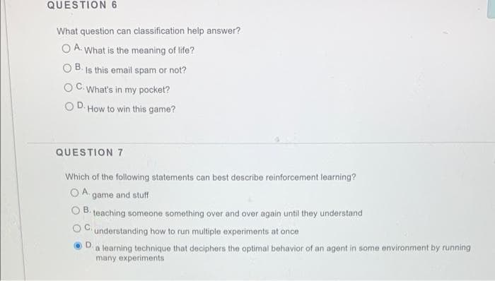 QUESTION 6
What question can classification help answer?
O A. What is the meaning of life?
B. Is this email spam or not?
C.What's in my pocket?
OD. How to win this game?
QUESTION 7
Which of the following statements can best describe reinforcement learning?
O A. game and stuff
B.
teaching someone something over and over again until they understand
understanding how to run multiple experiments at once
a learning technique that deciphers the optimal behavior of an agent in some environment by running
many experiments
