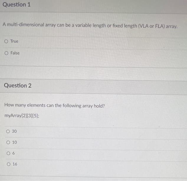 Question 1
A multi-dimensional array can be a variable length or fixed length (VLA or FLA) array.
O True
O False
Question 2
How many elements can the following array hold?
myArray[2][3][5]:
O 30
O 10
O 6
O 16
