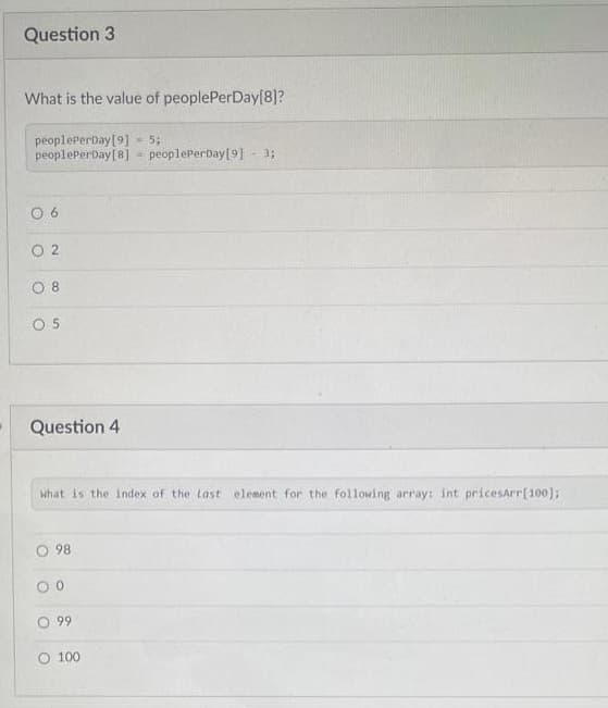 Question 3
What is the value of peoplePerDay[8]?
peoplePerDay[9] - 5;
peoplePerbay[8] = peoplePerDay[9] - 3;
O 6
O 2
O 8
O 5
Question 4
what is the index of the last element for the following array: int pricesArr[100);
O 98
99
O 100
