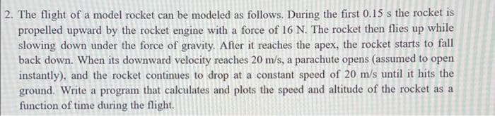 2. The flight of a model rocket can be modeled as follows. During the first 0.15 s the rocket is
propelled upward by the rocket engine with a force of 16 N. The rocket then flies up while
slowing down under the force of gravity. After it reaches the apex, the rocket starts to fall
back down. When its downward velocity reaches 20 m/s, a parachute opens (assumed to open
instantly), and the rocket continues to drop at a constant speed of 20 m/s until it hits the
ground. Write a program that calculates and plots the speed and altitude of the rocket as a
function of time during the flight.
