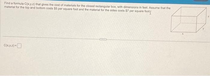 Find a formula C(x,y,z) that gives the cost of materials for the closed rectangular box, with dimensions in feet. Assume that the
material for the top and bottom costs $5 per square foot and the material for the sides costs $7 per square foot
C(x.y.z) -