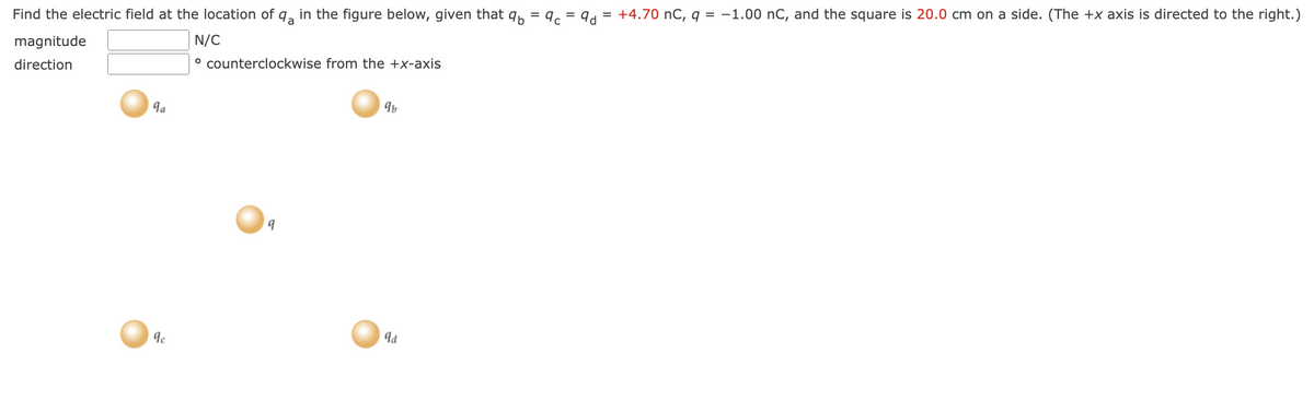 Find the electric field at the location of q in the figure below, given that qb= qc = 9d = +4.70 nC, q = -1.00 nC, and the square is 20.0 cm on a side. (The +x axis is directed to the right.)
N/C
magnitude
direction
° counterclockwise from the +x-axis
9a
9c
9
9b
9d