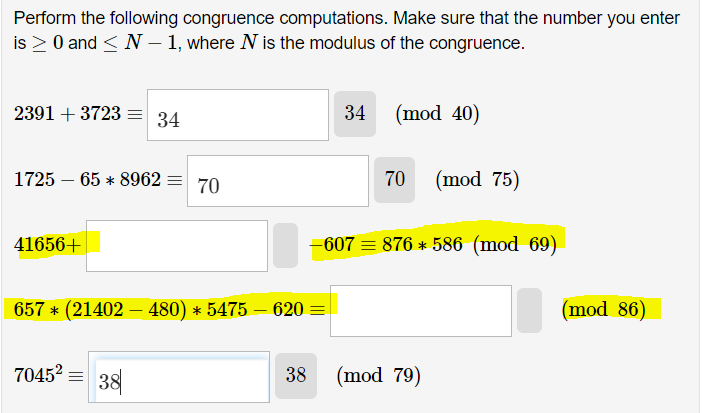 Perform the following congruence computations. Make sure that the number you enter
is ≥ 0 and ≤ N-1, where N is the modulus of the congruence.
2391 +3723 =
1725 65 8962 70
-
41656+
34
7045² 38
657 * (21402 – 480) * 5475 – 620 =
38
34
(mod 40)
70
-607 876 * 586 (mod 69)
(mod 75)
(mod 79)
(mod 86)