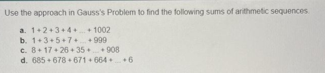 Use the approach in Gauss's Problem to find the following sums of arithmetic sequences.
a. 1+2+3+4+...+1002
b. 1+3+5+7+...+999
c.
8+17+26+35+...+908
d. 685 +678 +671+664+...+6