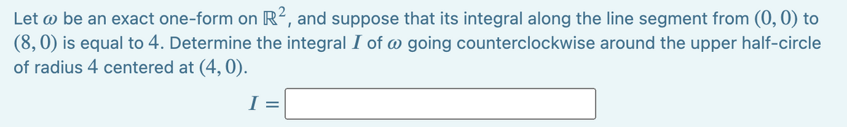 Let w be an exact one-form on R2, and suppose that its integral along the line segment from (0, 0) to
(8,0) is equal to 4. Determine the integral I of w going counterclockwise around the upper half-circle
of radius 4 centered at (4,0).
I =