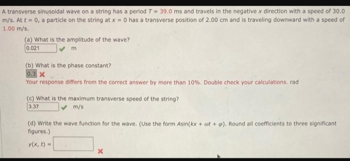 A transverse sinusoidal wave on a string has a period T = 39.0 ms and travels in the negative x direction with a speed of 30.0
m/s. At t = 0, a particle on the string at x = 0 has a transverse position of 2.00 cm and is traveling downward with a speed of
1.00 m/s.
(a) What is the amplitude of the wave?
0.021
✔ m
(b) What is the phase constant?
0.3 X
Your response differs from the correct answer by more than 10%. Double check your calculations. rad
(c) What is the maximum transverse speed of the string?
3.37
✔ m/s
(d) Write the wave function for the wave. (Use the form Asin(kx + oot + p). Round all coefficients to three significant
figures.)
y(x, t) =
X