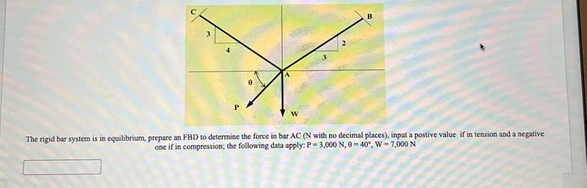 3
2
W
B
The rigid bar system is in equilibrium, prepare an FBD to determine the force in bar AC (N with no decimal places), input a postive value if in tension and a negative
one if in compression; the following data apply: P=3,000 N, 0=40°, W 7,000 N