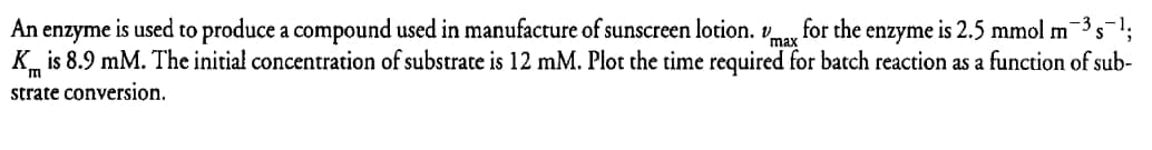 An enzyme is used to produce a compound used in manufacture of sunscreen lotion. max for the enzyme is 2.5 mmol m³ s−1;
Kis 8.9 mM. The initial concentration of substrate is 12 mM. Plot the time required for batch reaction as a function of sub-
strate conversion.