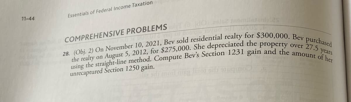 11-44
Essentials of Federal Income Taxation
COMPREHENSIVE PROBLEMST@dO) 29162 fnomiletani las
000,012 veg bongs moved oil 08
28. (Obj. 2) On November 10, 2021, Bev sold residential realty for $300,000. Bev purchased
using the straight-line method. Compute Bev's Section 1231 gain and the amount of her
the realty on August 5, 2012, for $275,000. She depreciated the property over 27.5 years
unrecaptured Section 1250 gain.