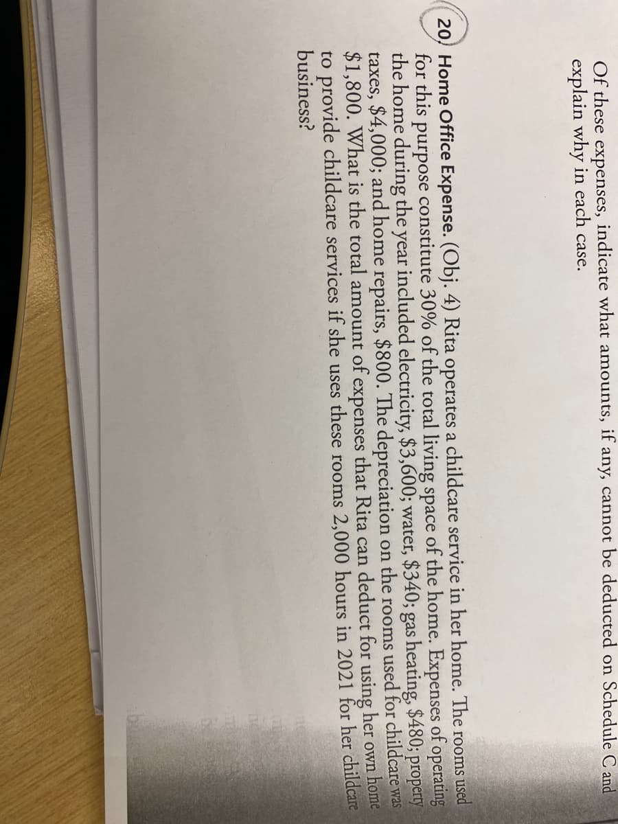 indicate what amounts, if
any, cannot be deducted on Schedule C and
Of these expenses,
explain why in each case.
20 Home Office Expense. (Obj. 4) Rita operates a childcare service in her home. The rooms used
for this purpose constitute 30% of the total living space of the home. Expenses of operating
the home during the year included electricity, $3,600; water, $340; gas heating, $480; property
taxes, $4,000; and home repairs, $800. The depreciation on the rooms used for childcare was
$1,800. What is the total amount of expenses that Rita can deduct for using her own home
to provide childcare services if she uses these rooms 2,000 hours in 2021 for her childcare
business?