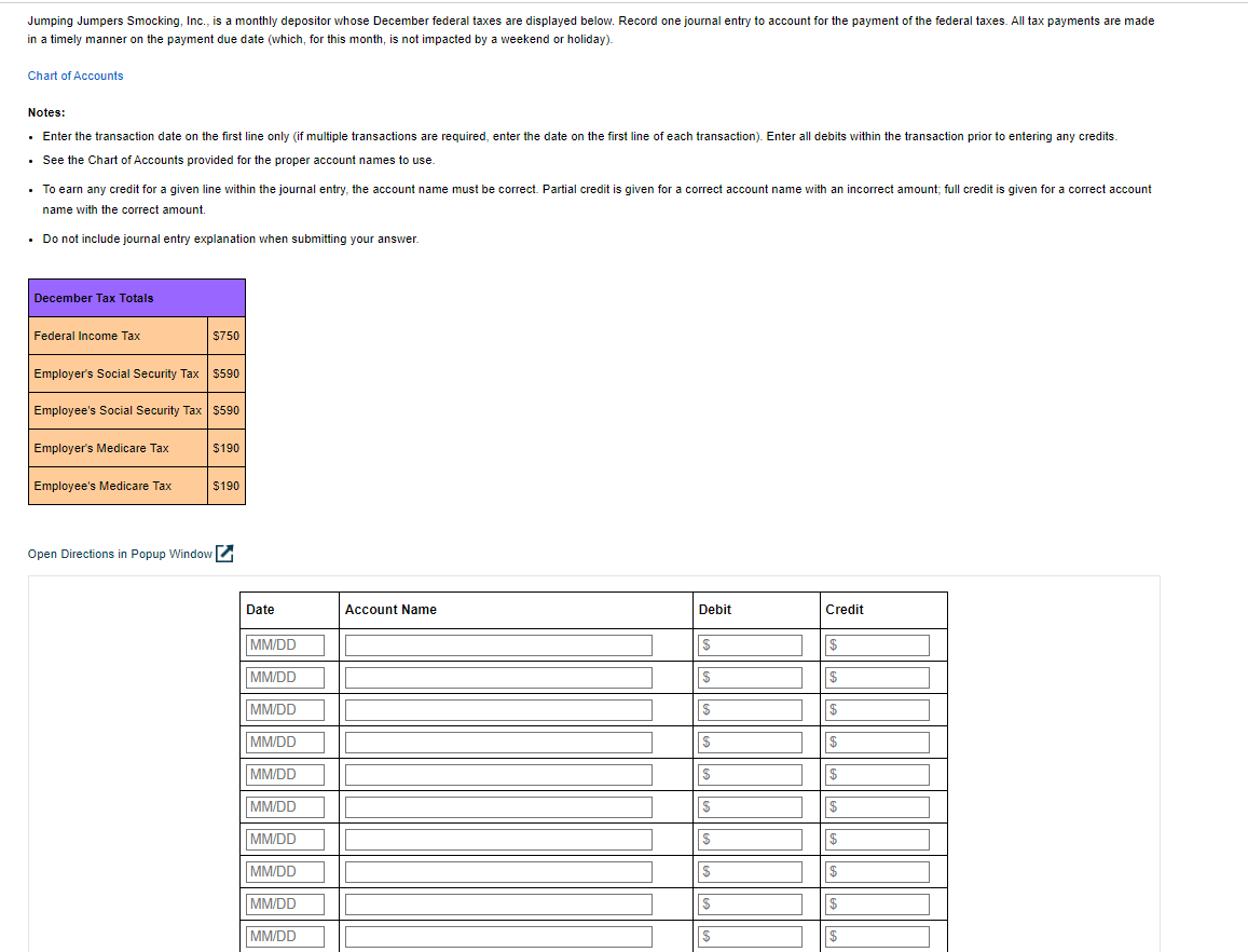 Jumping Jumpers Smocking, Inc., is a monthly depositor whose December federal taxes are displayed below. Record one journal entry to account for the payment of the federal taxes. All tax payments are made
in a timely manner on the payment due date (which, for this month, is not impacted by a weekend or holiday).
Chart of Accounts
Notes:
• Enter the transaction date on the first line only (if multiple transactions are required, enter the date on the first line of each transaction). Enter all debits within the transaction prior to entering any credits.
• See the Chart of Accounts provided for the proper account names to use.
•
To earn any credit for a given line within the journal entry, the account name must be correct. Partial credit given for a correct account name with an incorrect amount; full credit is given for a correct account
name with the correct amount.
• Do not include journal entry explanation when submitting your answer.
December Tax Totals
Federal Income Tax
Employer's Social Security Tax $590
$750
Employee's Social Security Tax $590
Employer's Medicare Tax
Employee's Medicare Tax
Open Directions Popup Window
$190
$190
Date
MM/DD
MM/DD
MM/DD
MM/DD
MM/DD
MM/DD
MM/DD
MM/DD
MM/DD
MM/DD
Account Name
Debit
-------
|$
|$
$
Credit
$
$
$
$
$
$
$
$
$