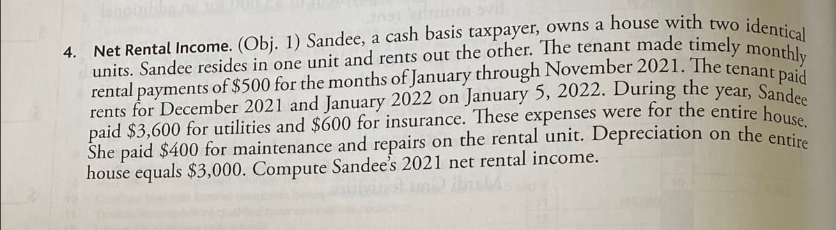 lenoijibbe
uns edinom
4.
Net Rental Income. (Obj. 1) Sandee, a cash basis taxpayer, owns a house with two identical
rental payments of $500 for the months of January through November 2021. The tenant paid
rents for December 2021 and January 2022 on January 5, 2022. During the year, Sandes
paid $3,600 for utilities and $600 for insurance. These expenses were for the entire house
She paid $400 for maintenance and repairs on the rental unit. Depreciation on the entire
house equals $3,000. Compute Sandee's 2021 net rental income.