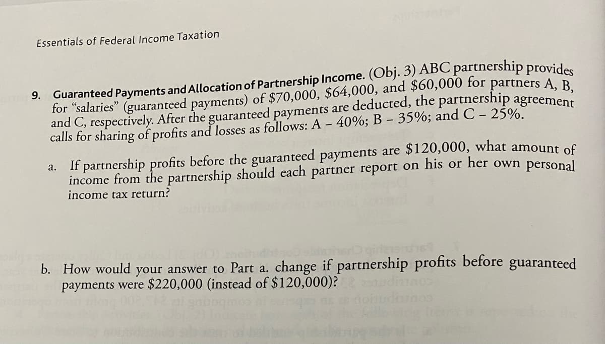 Essentials of Federal Income Taxation
9. Guaranteed Payments and Allocation of Partnership Income. (Obj. 3) ABC partnership provides
for "salaries" (guaranteed payments) of $70,000, $64,000, and $60,000 for partners A, B,
and C, respectively. After the guaranteed payments are deducted, the partnership agreement
calls for sharing of profits and losses as follows: A - 40%; B - 35%; and C - 25%.
a. If partnership profits before the guaranteed payments are $120,000, what amount of
income from the partnership should each partner report on his or her own personal
income tax return?
D girlenend
b. How would your answer to Part a. change if partnership profits before guaranteed
payments were $220,000 (instead of $120,000)?