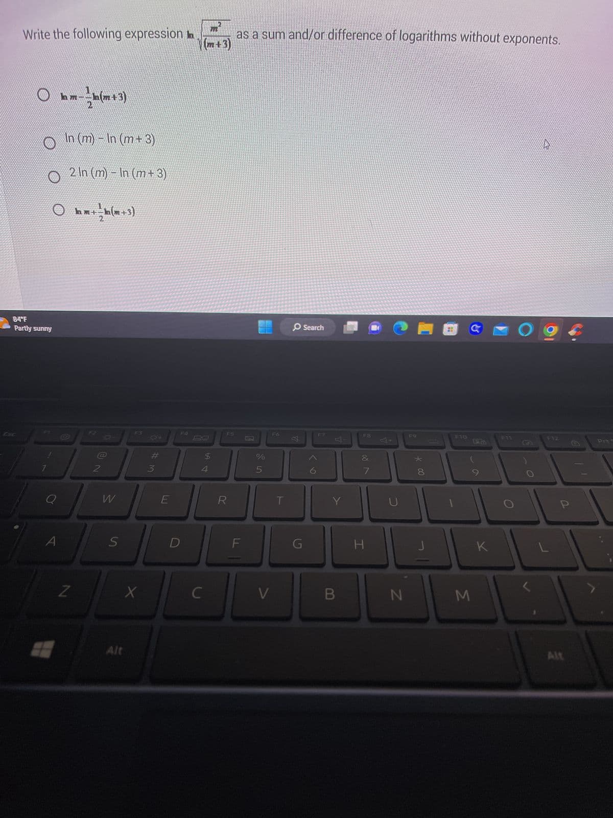 Write the following expression
84°F
Partly sunny
-
In (m) − In (m + 3)
o 2 ln (m) - In (m + 3)
Ohm+ - h (m + 3)
F7
Q
m--h(m+3)
b
hm
Z
F2
2
W
S
F3
X
Alt
#3
E
D
(m+3)
as a sum and/or difference of logarithms without exponents.
C
$
4
F5
R
F
%
5
V
F6
G
Search
9
F7
Y
B
F8
Vlo
7
H
CHEG
N
F9
* 00
8
J
F10
6
M
K
O
74
F12
P
Alt