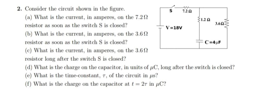 2. Consider the circuit shown in the figure.
7.2 Ω
(a) What is the current, in amperes, on the 7.22
Ž1.20
3.60
resistor as soon as the switch S is closed?
V=18V
(b) What is the current, in amperes, on the 3.6N
resistor as soon as the switch S is closed?
C=4µF
(c) What is the current, in amperes, on the 3.6 N
resistor long after the switch S is closed?
(d) What is the charge on the capacitor, in units of µC, long after the switch is closed?
(e) What is the time-constant, T, of the circuit in us?
(f) What is the charge on the capacitor at t = 27 in µC?
