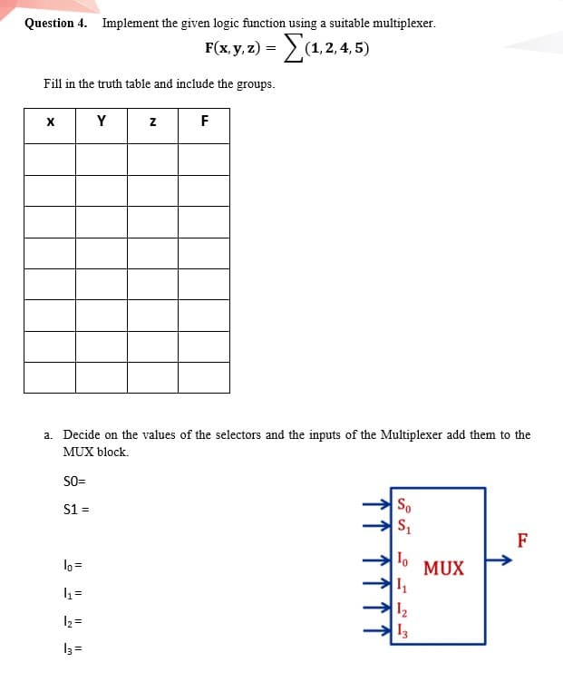 Question 4. Implement the given logic function using a suitable multiplexer.
Fiay) -Σα2.4.5
Fill in the truth table and include the groups.
Y
F
a. Decide on the values of the selectors and the inputs of the Multiplexer add them to the
MUX block.
SO=
S1 =
So
F
lo =
MUX
1 =
12
13
12 =
13 =
N
