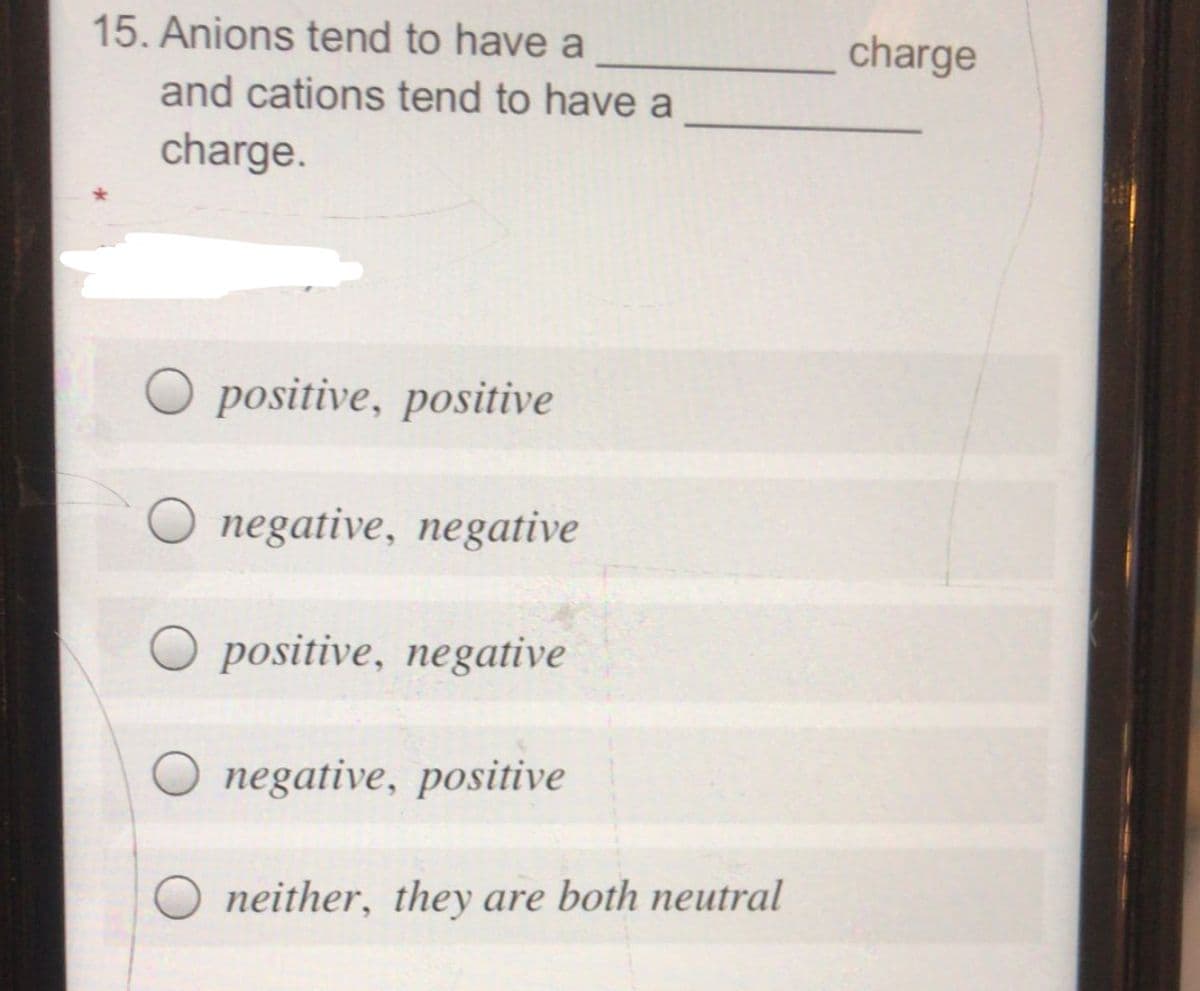 15. Anions tend to have a
charge
and cations tend to have a
charge.
positive, positive
negative, negative
O positive, negative
negative, positive
neither, they are both neutral
