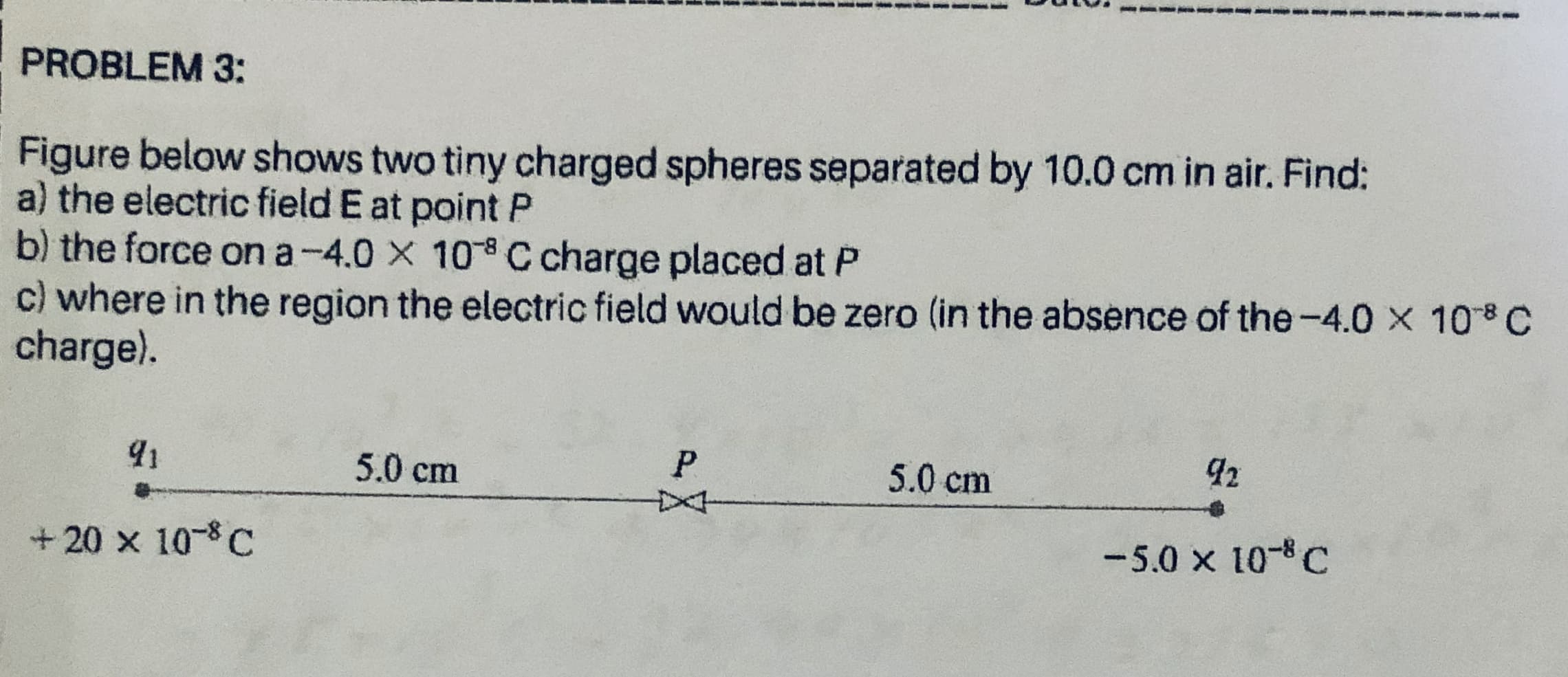 Figure below shows two tiny charged spheres separated by 10.0 cm in air. Find:
a) the electric field E at point P
b) the force on a-4.0 X 10 C charge placed at P
c) where in the region the electric field would be zero (in the absence of the-4.0 x 108 C
charge).
5.0 cm
P.
5.0 cm
+ 20 x 10-8 C
-5.0 x 10-C
