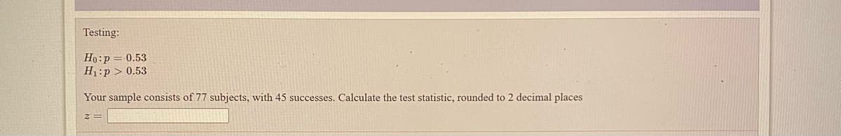 Testing:
Но: р
H1:p > 0.53
0.53
Your sample consists of 77 subjects, with 45 successes. Calculate the test statistic, rounded to 2 decimal places
