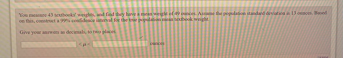 You measure 43 textbooks' weights, and find they have a mean weight of 49 ounces. Assume the population standard deviation is 13 ounces. Based
on this, construct a 99% confidence interval for the true population mean textbook weight.
Give your answers as decimals, to two places
ounces
