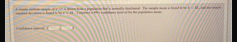 A simple random sample of n-15 is drawn from a population that is normally distributed. The sample mean is found to be z = 52, and the sample
standard deviation is found to be s = 15. Construct a 99% confidence interval for the population mean.
Confidence interval:
