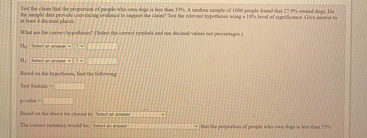 Test the claim that the proportion of people who own dogs is less than 33%. A random sample of 1000 people found that 27.9% owned dogs. Do
the sample data provide convincing evidence to support the claim? Test the relevant hypotheses using a 10% level of significance. Give answer to
at least 4 decimal places.
What are the correct hypotheses? (Select the correct symbols and use decimal values not percentages.)
Ho: Select an answer v? v
Hj: Select an answer v? v
Based on the hypotheses, find the following:
Test Statistic
p-value =
Based on the above we choose to Select an answer
The correct summary would be: Select an answer
v that the proportion of people who own dogs is less than 33%.
