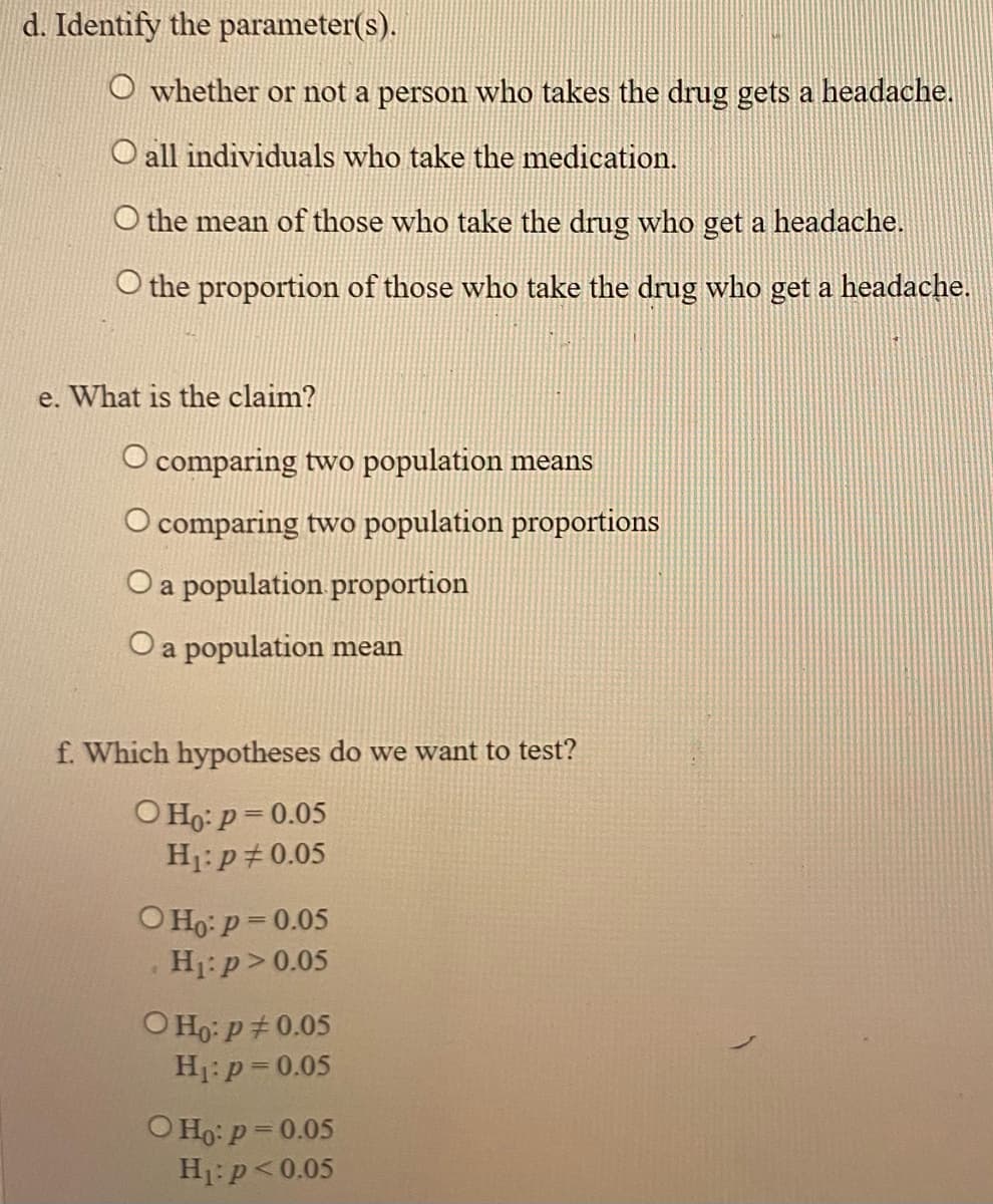 d. Identify the parameter(s).
O whether or not a person who takes the drug gets a headache.
O all individuals who take the medication.
O the mean of those who take the drug who get a headache.
O the proportion of those who take the drug who get a headache.
e. What is the claim?
O comparing two population means
O comparing two population proportions
O a population proportion
Oa population mean
f. Which hypotheses do we want to test?
O Ho: p= 0.05
H1: p+0.05
O Ho: p = 0.05
H:p>0.05
O Ho: p+ 0.05
H1:p=0.05
O Ho: p= 0.05
H1:p<0.05
