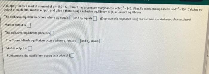 A duopoly faces a market demand of p 150 -a Firm 1 has a constant marginal cost of MC-$40. Firm 2's constant marginal cost is MC - sa0. Calculate the
output of each firm, market output, and price if thare is (a) a collusive equilibrlum or (b) a Cournot equilibrium
The collusiva equilibrlum occurs where q, equals and q, equals (Enter numeric responses using real numbers rounded to two decimal placea)
Market output is
The collusive equilibrium price is SN
The Cournot-Nash equilibrium occurs where q, equalsand a equals
Market output is
Furthermore, the equilibrium occurs at a price of $
