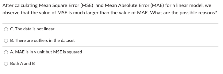 After calculating Mean Square Error (MSE) and Mean Absolute Error (MAE) for a linear model, we
observe that the value of MSE is much larger than the value of MAE. What are the possible reasons?
C. The data is not linear
B. There are outliers in the dataset
A. MAE is in y unit but MSE is squared
Both A and B
