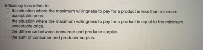 Efficiency loss refers to:
the situation where the maximum willingness to pay for a product is less than minimum
acceptable price.
the situation where the maximum willingness to pay for a product is equal to the minimum
acceptable price.
the difference between consumer and producer surplus.
the sum of consumer and producer surplus.
