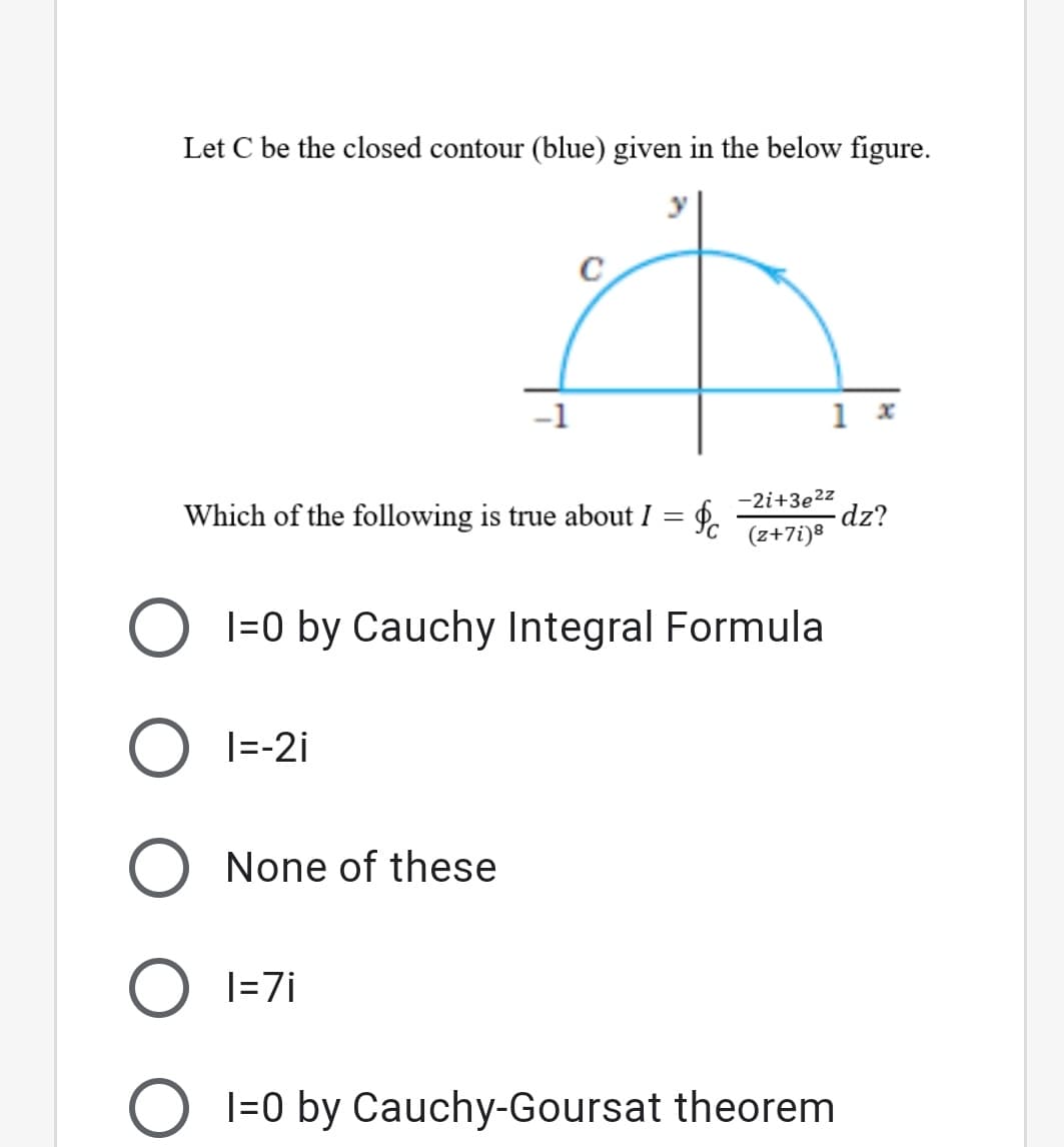 Let C be the closed contour (blue) given in the below figure.
-1
1 x
Which of the following is true about I = f.
-2i+3e2z
dz?
(z+7i)8
I=0 by Cauchy Integral Formula
O I=-2i
None of these
O I=7i
O l=0 by Cauchy-Goursat theorem
