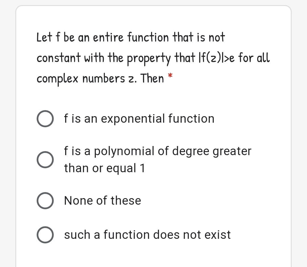 Let f be an entire function that is not
constant with the property that If(z)>e for all
complex numbers 2. Then *
f is an exponential function
f is a polynomial of degree greater
than or equal 1
O None of these
O such a function does not exist
