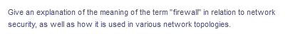 Give an explanation of the meaning of the term "firewall" in relation to network
security, as well as how it is used in various network topologies.