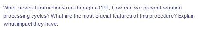 When several instructions run through a CPU, how can we prevent wasting
processing cycles? What are the most crucial features of this procedure? Explain
what impact they have.
