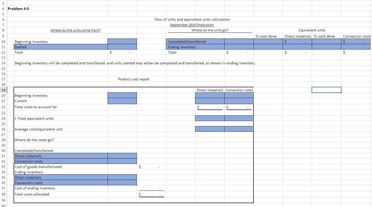 3
4 Problem 4-3
Flow of units and equivalent units calculation
6
September 2019 Production
7
Equivalent units
Where do the units come from?
Where do the units go?
8
% work done
Direct materials % work done
Conversion costs
9
Beginning inventory
Started
Completed/transferred
$
10
Ending inventory
11
$
$
$
$
Total
Total
12
13
Beginning inventory will be completed and transferred, and units started may either be completed and transferred, or remain in ending inventory.
14
15
16
Product cost report
17
18
Direct materials Conversion costs
19
Beginning inventory
20
21
Current
Total costs to account for
22
$
23
Total equivalent units
24
25
Average cost/equivalent unit
26
27
Where do the costs go?
28
29
Completed/transferred:
Direct materials
Conversion costs
Cost of goods manufactured
Ending inventory:
Direct materials
30
31
32
$
33
34
35
Conversion costs
36
Cost of ending inventory
37
Total costs allocated
38
39
40
