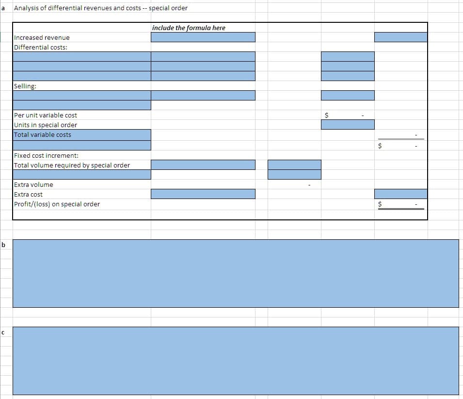 Analysis of differential revenues and costs -- special order
a
include the formula here
Increased revenue
Differential costs:
Selling:
Per unit variable cost
Units in special order
Total variable costs
Fixed cost increment:
Total volume required by special order
Extra volume
Extra cost
Profit/(loss) on special order
b
C
